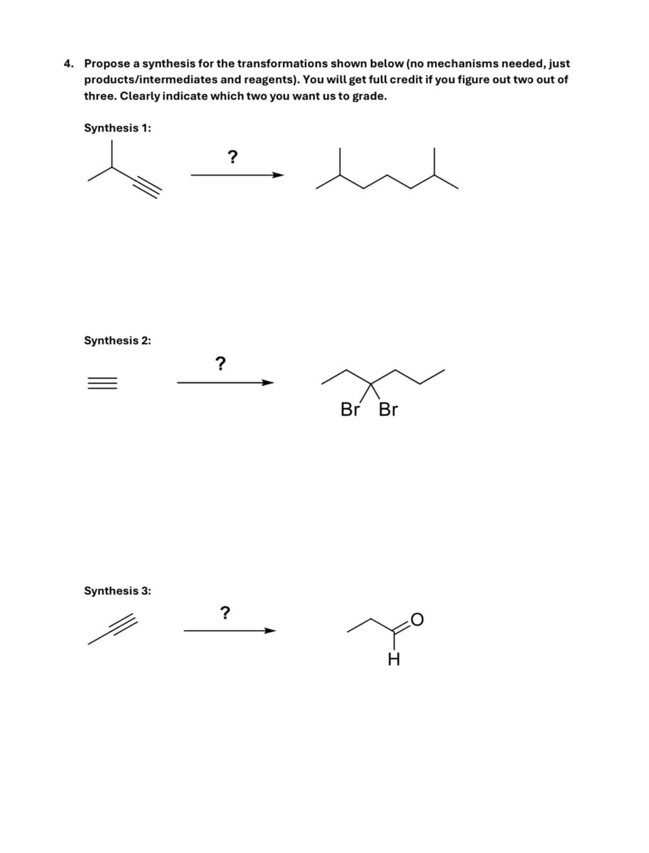 4. Propose a synthesis for the transformations shown below (no mechanisms needed, just
products/intermediates and reagents). You will get full credit if you figure out two out of
three. Clearly indicate which two you want us to grade.
Synthesis 1:
Synthesis 2:
Synthesis 3:
?
?
Br Br
?
H
O
