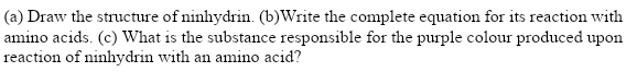 (a) Draw the structure of ninhydrin. (b)Write the complete equation for its reaction with
amino acids. (c) What is the substance responsible for the purple colour produced upon
reaction of ninhydrin with an amino acid?
