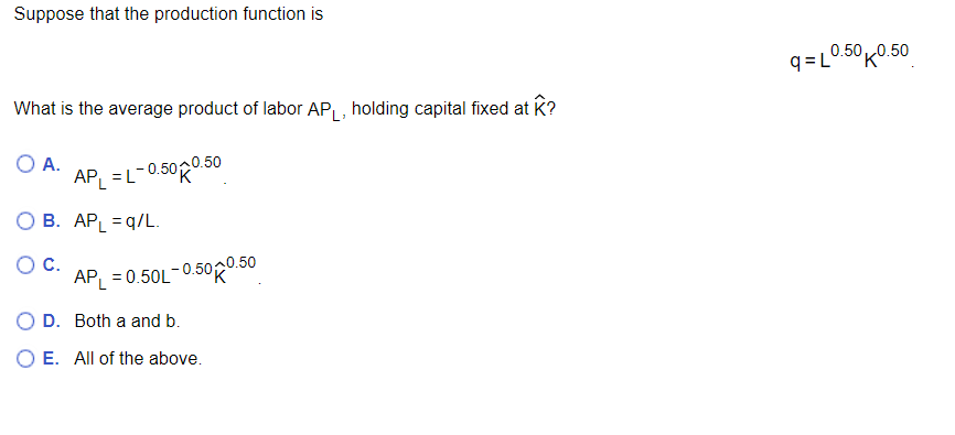 Suppose that the production function is
What is the average product of labor AP₁, holding capital fixed at K?
A.
AP₁ = L-0.500.50
O B. APL =q/L.
O C.
APL = 0.50L-0.500.50
D. Both a and b.
O E. All of the above.
q=L0.50 0.50