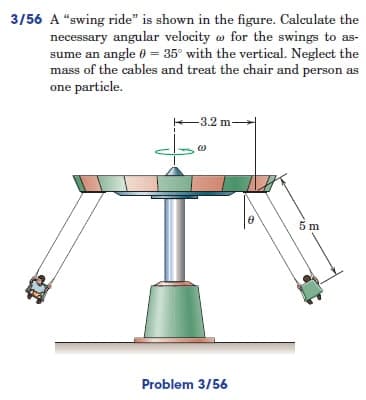 3/56 A "swing ride" is shown in the figure. Calculate the
necessary angular velocity for the swings to as-
sume an angle = 35° with the vertical. Neglect the
mass of the cables and treat the chair and person as
one particle.
3.2 m-
5 m
Problem 3/56