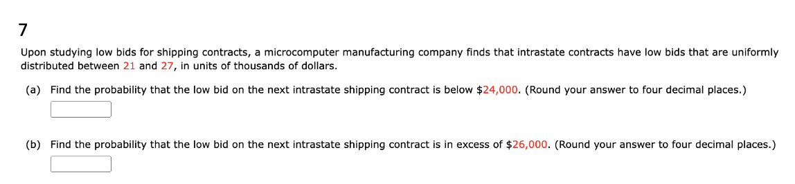 7
Upon studying low bids for shipping contracts, a microcomputer manufacturing company finds that intrastate contracts have low bids that are uniformly
distributed between 21 and 27, in units of thousands of dollars.
(a) Find the probability that the low bid on the next intrastate shipping contract is below $24,000. (Round your answer to four decimal places.)
(b) Find the probability that the low bid on the next intrastate shipping contract is in excess of $26,000. (Round your answer to four decimal places.)