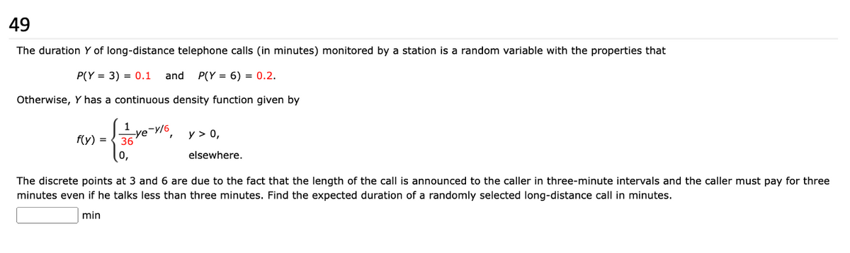 49
The duration Y of long-distance telephone calls (in minutes) monitored by a station is a random variable with the properties that
P(Y3) = 0.1 and P(Y = 6) = 0.2.
Otherwise, Y has a continuous density function given by
f(y)
1
Ye-y/6
36
0,
y > 0,
elsewhere.
The discrete points at 3 and 6 are due to the fact that the length of the call is announced to the caller in three-minute intervals and the caller must pay for three
minutes even if he talks less than three minutes. Find the expected duration of a randomly selected long-distance call in minutes.
min