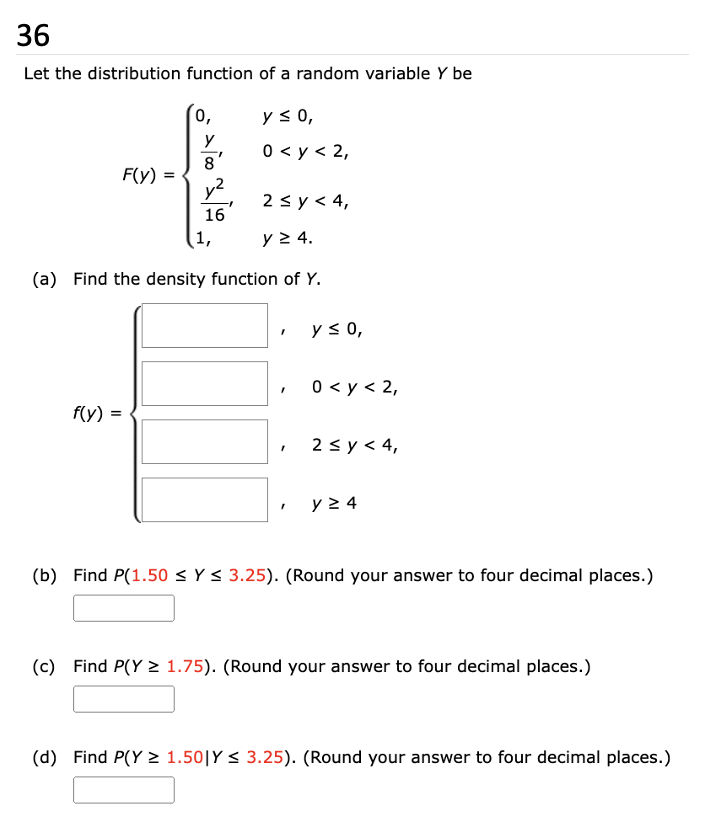 36
Let the distribution function of a random variable Y be
0,
y ≤ 0,
y
0 < y < 2,
8
F(y)
y²
2 ≤ y < 4,
16
1,
y ≥ 4.
(a) Find the density function of Y.
y ≤ 0,
'
0 < y < 2,
f(y) =
'
2 ≤ y ≤ 4,
'
y ≥ 4
(b) Find P(1.50 ≤ Y≤ 3.25). (Round your answer to four decimal places.)
(c) Find P(Y≥ 1.75). (Round your answer to four decimal places.)
(d) Find P(Y≥ 1.50 | Y≤ 3.25). (Round your answer to four decimal places.)