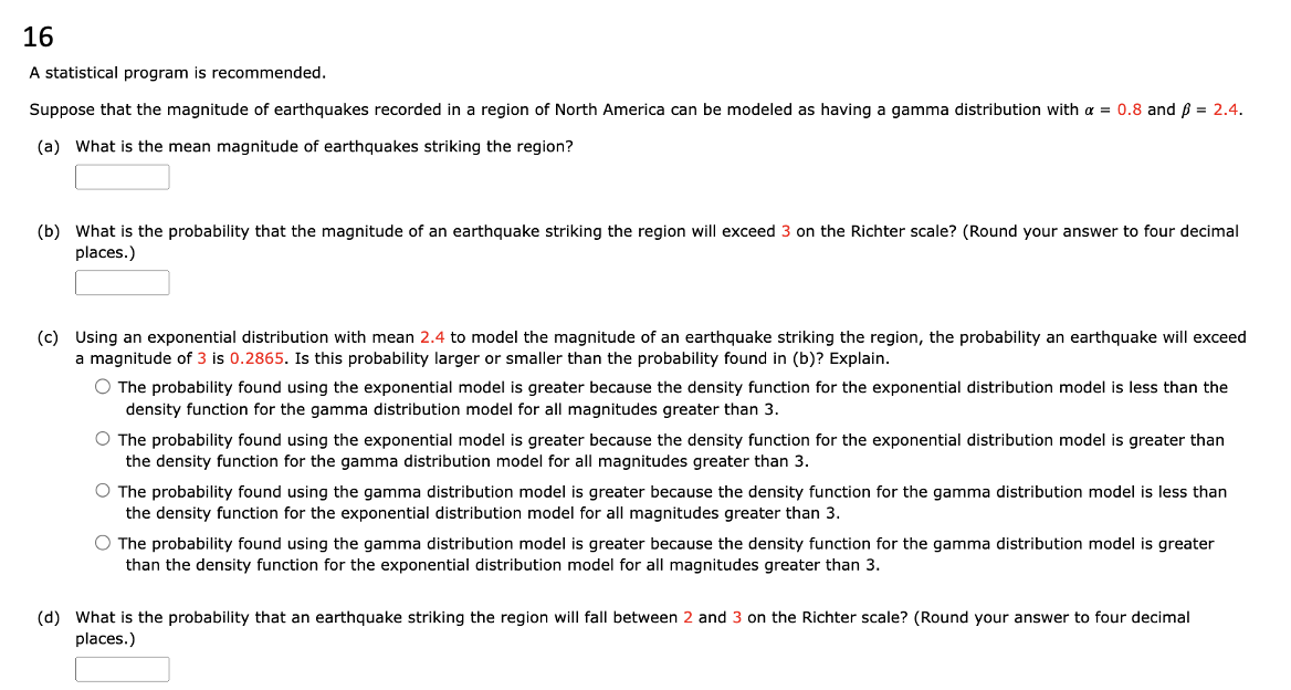 16
A statistical program is recommended.
Suppose that the magnitude of earthquakes recorded in a region of North America can be modeled as having a gamma distribution with a = 0.8 and ß = 2.4.
(a) What is the mean magnitude of earthquakes striking the region?
(b) What is the probability that the magnitude of an earthquake striking the region will exceed 3 on the Richter scale? (Round your answer to four decimal
places.)
(c) Using an exponential distribution with mean 2.4 to model the magnitude of an earthquake striking the region, the probability an earthquake will exceed
a magnitude of 3 is 0.2865. Is this probability larger or smaller than the probability found in (b)? Explain.
O The probability found using the exponential model is greater because the density function for the exponential distribution model is less than the
density function for the gamma distribution model for all magnitudes greater than 3.
O The probability found using the exponential model is greater because the density function for the exponential distribution model is greater than
the density function for the gamma distribution model for all magnitudes greater than 3.
O The probability found using the gamma distribution model is greater because the density function for the gamma distribution model is less than
the density function for the exponential distribution model for all magnitudes greater than 3.
O The probability found using the gamma distribution model is greater because the density function for the gamma distribution model is greater
than the density function for the exponential distribution model for all magnitudes greater than 3.
(d) What is the probability that an earthquake striking the region will fall between 2 and 3 on the Richter scale? (Round your answer to four decimal
places.)