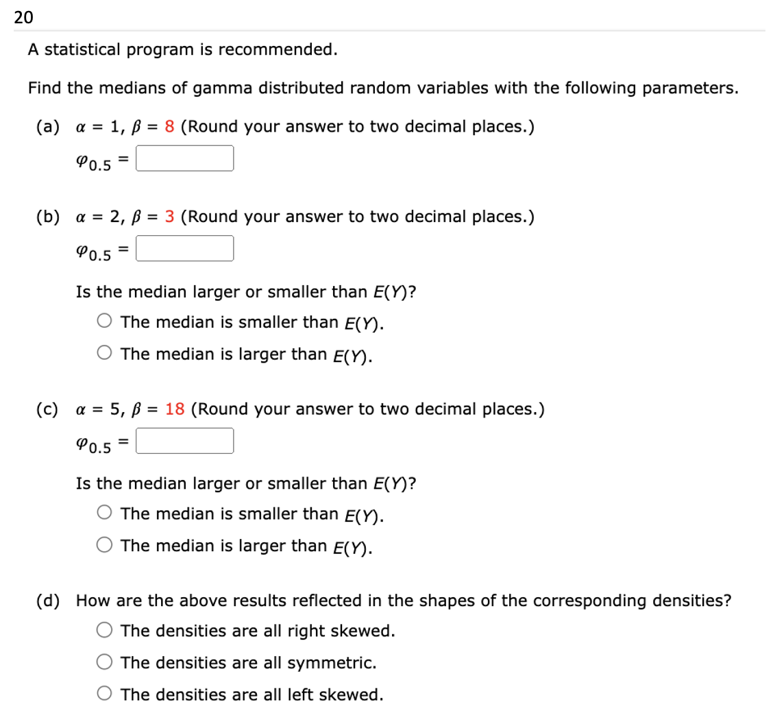 20
A statistical program is recommended.
Find the medians of gamma distributed random variables with the following parameters.
(a) α = 1, p = 8 (Round your answer to two decimal places.)
40.5
(b) a = 2, ß = 3 (Round your answer to two decimal places.)
90.5 =
=
Is the median larger or smaller than E(Y)?
The median is smaller than E(Y).
The median is larger than E(Y).
(c) a =
= 5, B =
90.5
=
= 18 (Round your answer to two decimal places.)
Is the median larger or smaller than E(Y)?
The median is smaller than E(Y).
The median is larger than E(Y).
(d) How are the above results reflected in the shapes of the corresponding densities?
The densities are all right skewed.
The densities are all symmetric.
The densities are all left skewed.