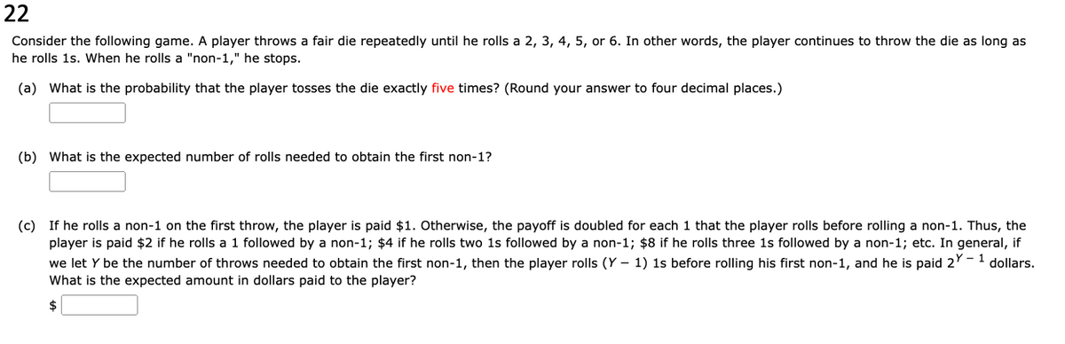 22
Consider the following game. A player throws a fair die repeatedly until he rolls a 2, 3, 4, 5, or 6. In other words, the player continues to throw the die as long as
he rolls 1s. When he rolls a "non-1," he stops.
(a) What is the probability that the player tosses the die exactly five times? (Round your answer to four decimal places.)
(b) What is the expected number of rolls needed to obtain the first non-1?
(c) If he rolls a non-1 on the first throw, the player is paid $1. Otherwise, the payoff is doubled for each 1 that the player rolls before rolling a non-1. Thus, the
player is paid $2 if he rolls a 1 followed by a non-1; $4 if he rolls two 1s followed by a non-1; $8 if he rolls three is followed by a non-1; etc. In general, if
we let y be the number of throws needed to obtain the first non-1, then the player rolls (Y− 1) 1s before rolling his first non-1, and he is paid 2Y - 1 dollars.
What is the expected amount in dollars paid to the player?
$