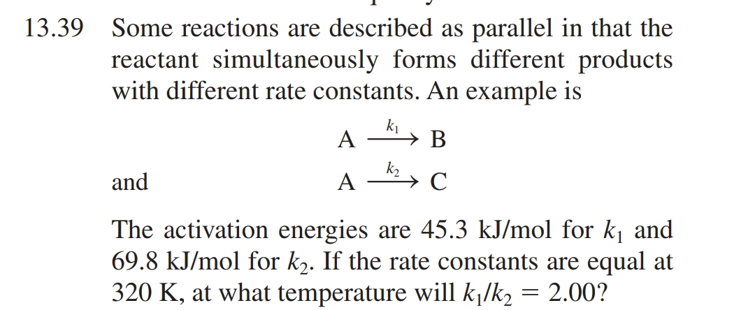 13.39 Some reactions are described as parallel in that the
reactant simultaneously forms different products
with different rate constants. An example is
k₁
B
C
A
A
and
The activation energies are 45.3 kJ/mol for k₁ and
69.8 kJ/mol for k₂. If the rate constants are equal at
320 K, at what temperature will k₁/k₂ = 2.00?
