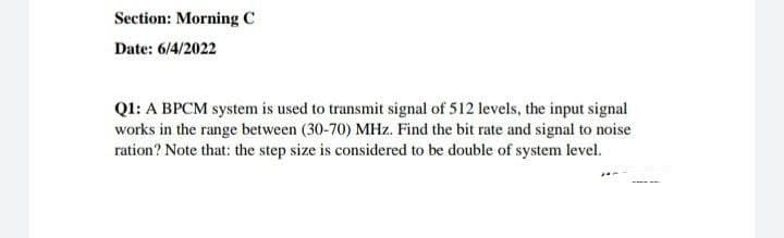 Section: Morning C
Date: 6/4/2022
Q1: A BPCM system is used to transmit signal of 512 levels, the input signal
works in the range between (30-70) MHz. Find the bit rate and signal to noise
ration? Note that: the step size is considered to be double of system level.
