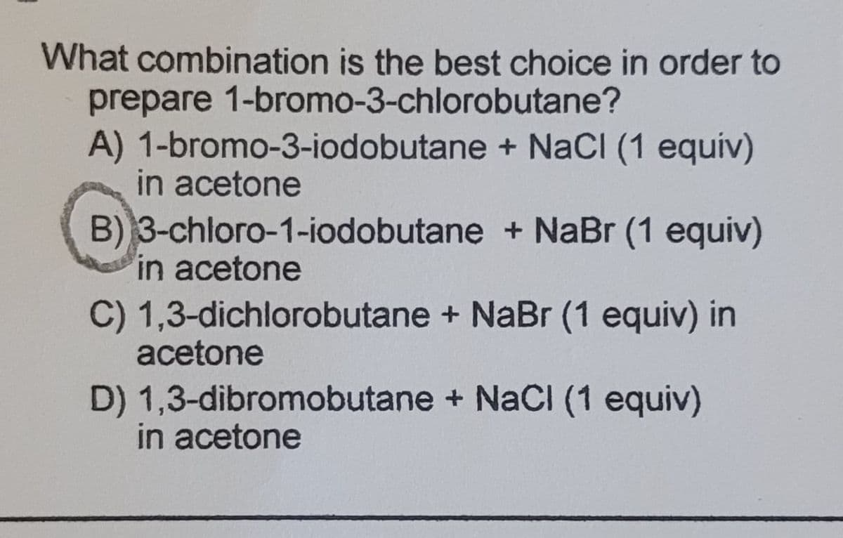 What combination is the best choice in order to
prepare 1-bromo-3-chlorobutane?
A) 1-bromo-3-iodobutane + NaCI (1 equiv)
in acetone
B) 3-chloro-1-iodobutane + NaBr (1 equiv)
in acetone
C) 1,3-dichlorobutane + NaBr (1 equiv) in
acetone
D) 1,3-dibromobutane + NaCI (1 equiv)
in acetone
