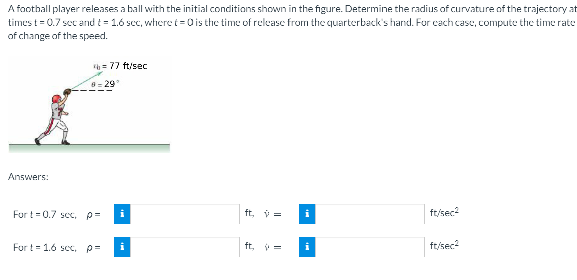 A football player releases a ball with the initial conditions shown in the figure. Determine the radius of curvature of the trajectory at
times t = 0.7 sec and t = 1.6 sec, where t = 0 is the time of release from the quarterback's hand. For each case, compute the time rate
of change of the speed.
2b = 77 ft/sec
e = 29°
Answers:
For t = 0.7 sec,
ft, v =
i
ft/sec2
For t = 1.6 sec,
i
ft, v =
i
ft/sec2
