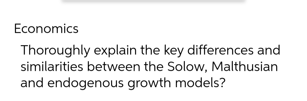 Economics
Thoroughly explain the key differences and
similarities between the Solow, Malthusian
and endogenous growth models?
