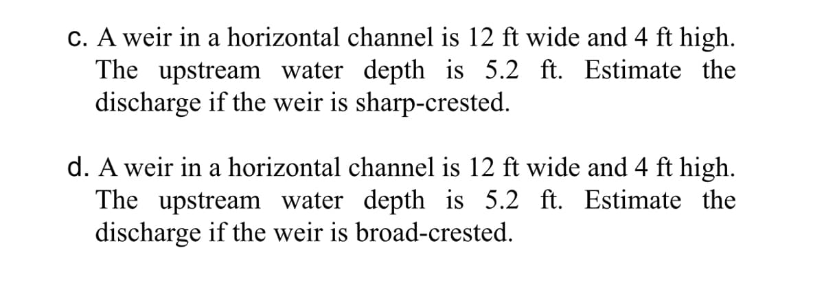 c. A weir in a horizontal channel is 12 ft wide and 4 ft high.
The upstream water depth is 5.2 ft. Estimate the
discharge if the weir is sharp-crested.
d. A weir in a horizontal channel is 12 ft wide and 4 ft high.
The upstream water depth is 5.2 ft. Estimate the
discharge if the weir is broad-crested.