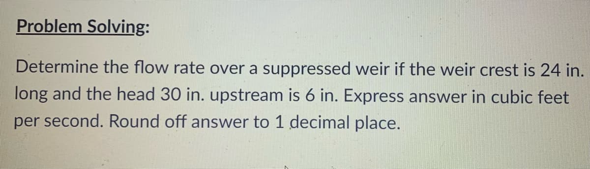 Problem Solving:
Determine the flow rate over a suppressed weir if the weir crest is 24 in.
long and the head 30 in. upstream is 6 in. Express answer in cubic feet
per second. Round off answer to 1 decimal place.