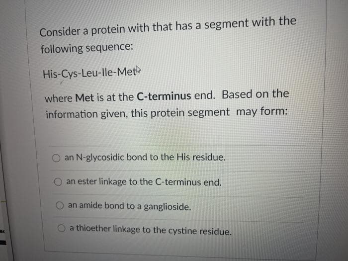 Consider a protein with that has a segment with the
following sequence:
His-Cys-Leu-lle-Met
where Met is at the C-terminus end. Based on the
information given, this protein segment may form:
an N-glycosidic bond to the His residue.
an ester linkage to the C-terminus end.
O an amide bond to a ganglioside.
a thioether linkage to the cystine residue.
