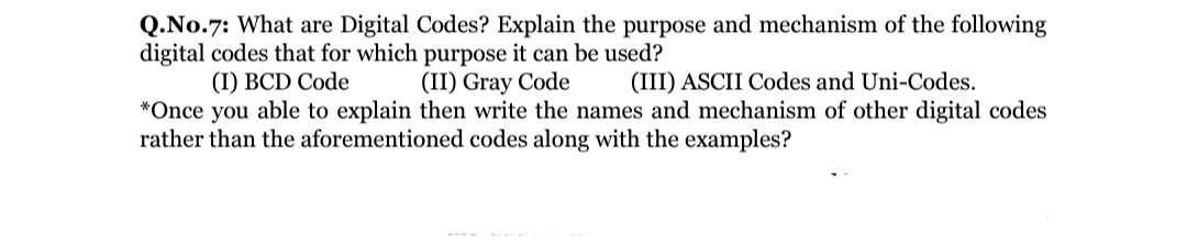 Q.No.7: What are Digital Codes? Explain the purpose and mechanism of the following
digital codes that for which purpose it can be used?
(I) BCD Code
(II) Gray Code
(III) ASCII Codes and Uni-Codes.
*Once you able to explain then write the names and mechanism of other digital codes
rather than the aforementioned codes along with the examples?
