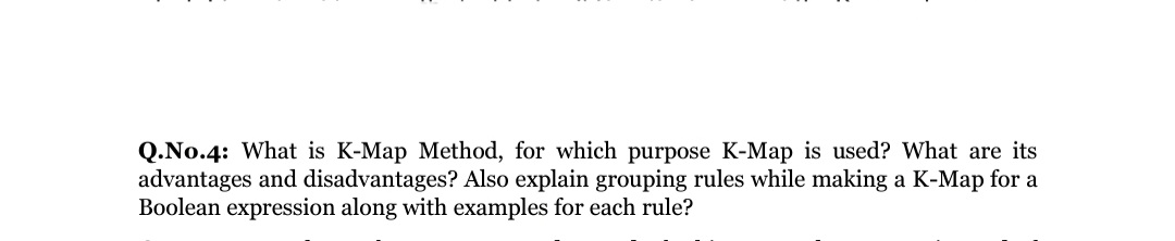 Q.No.4: What is K-Map Method, for which purpose K-Map is used? What are its
advantages and disadvantages? Also explain grouping rules while making a K-Map for a
Boolean expression along with examples for each rule?
