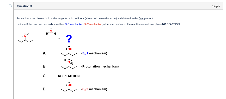 Question 3
For each reaction below, look at the reagents and conditions (above and below the arrow) and determine the final product.
Indicate if the reaction proceeds via either: SN1 mechanism, SN2 mechanism, other mechanism, or the reaction cannot take place (NO REACTION).
H...
H
?
:OH
A:
B:
C:
NO REACTION
: OH
D:
(SN1 mechanism)
(Protonation mechanism)
(SN2 mechanism)
0.4 pts