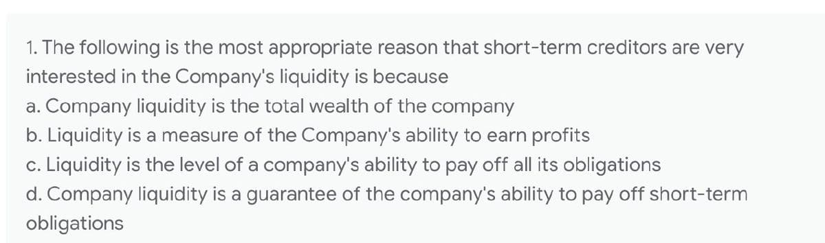 1. The following is the most appropriate reason that short-term creditors are very
interested in the Company's liquidity is because
a. Company liquidity is the total wealth of the company
b. Liquidity is a measure of the Company's ability to earn profits
c. Liquidity is the level of a company's ability to pay off all its obligations
d. Company liquidity is a guarantee of the company's ability to pay off short-term
obligations