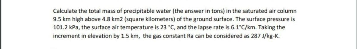 Calculate the total mass of precipitable water (the answer in tons) in the saturated air column
9.5 km high above 4.8 km2 (square kilometers) of the ground surface. The surface pressure is
101.2 kPa, the surface air temperature is 23 °C, and the lapse rate is 6.1°C/km. Taking the
increment in elevation by 1.5 km, the gas constant Ra can be considered as 287 J/kg-K.
