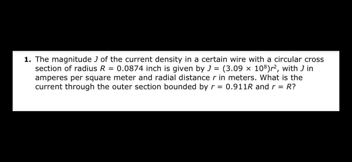 1. The magnitude J of the current density in a certain wire with a circular cross
section of radius R = 0.0874 inch is given by J = (3.09 × 108)r², with J in
amperes per square meter and radial distance r in meters. What is the
current through the outer section bounded by r = 0.911R andr = R?
