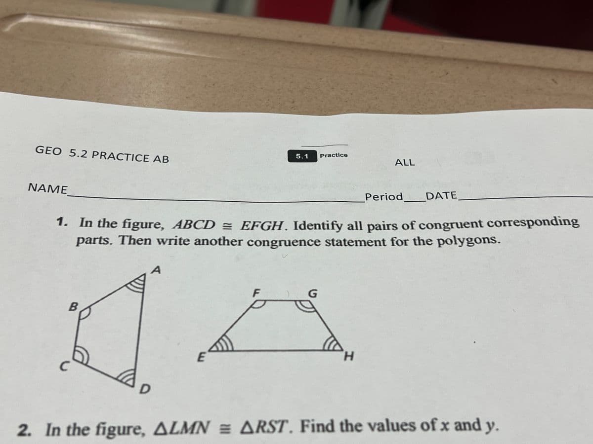 5.1
Practice
GEO 5.2 PRACTICE AB
Period
DATE
NAME
1. In the figure, ABCDEFGH. Identify all pairs of congruent corresponding
parts. Then write another congruence statement for the polygons.
A
F
G
B
H
E
C
D
2. In the figure, ALMN = ARST. Find the values of x and y.
ALL
