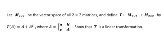 Let M2x2 be the vector space of all 2 × 2 matrices, and define T: M2x2 → M2x2 by
T(A) = A + A" , where A = " : Show that T is a linear transformation.
[a
