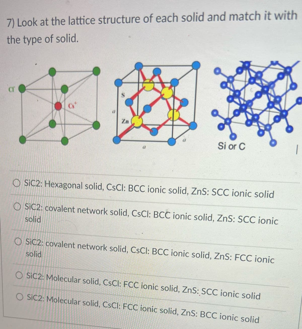 7) Look at the lattice structure of each solid and match it with
the type of solid.
Cr
Zn
Si or C
O SIC2: Hexagonal solid, CsCl: BCC ionic solid, ZnS: SCC ionic solid
O SIC2: covalent network solid, CsCl: BCC ionic solid, ZnS: SCC ionic
solid
O SIC2: covalent network solid, CsCl: BCC ionic solid, ZnS: FCC ionic
solid
O SIC2: Molecular solid, CsCl: FCC ionic solid, ZnS: SCC ionic solid
O SIC2: Molecular solid, CsCl: FCC ionic solid, ZnS: BCC ionic solid