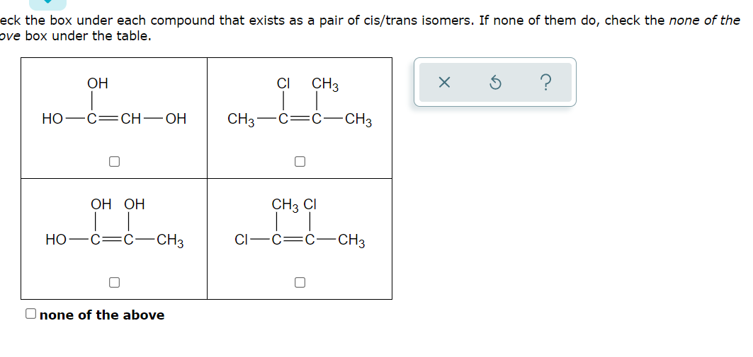 eck the box under each compound that exists as a pair of cis/trans isomers. If none of them do, check the none of the
ve box under the table.
OH
CI
CH3
?
НО —с—CH—ОН
CH3-C=C –CH3
ОН ОН
CH3 CI
НО
C=C
CH3
C=C
-CH3
O none of the above
