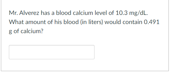 Mr. Alverez has a blood calcium level of 10.3 mg/dL.
What amount of his blood (in liters) would contain 0.491
g of calcium?
