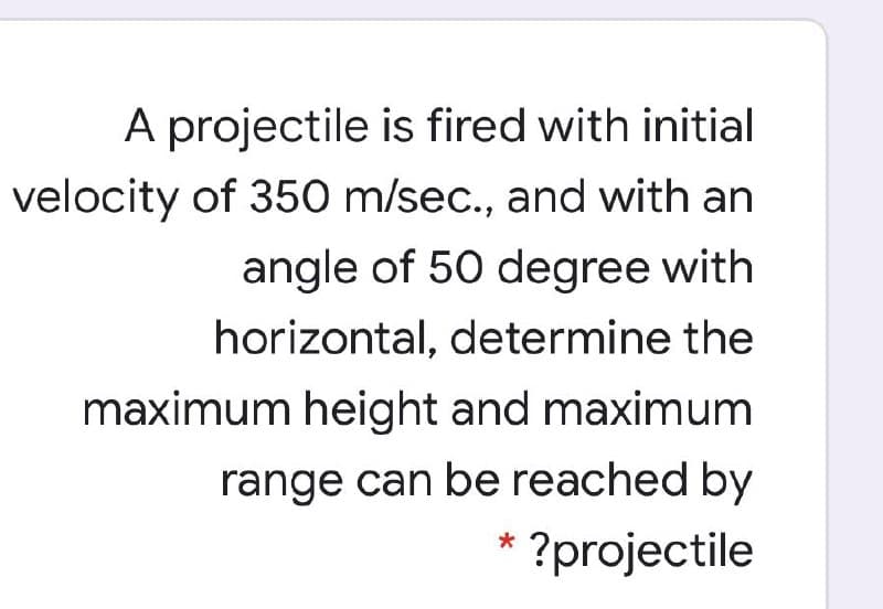 A projectile is fired with initial
velocity of 350 m/sec., and with an
angle of 50 degree with
horizontal, determine the
maximum height and maximum
range can be reached by
* ?projectile
