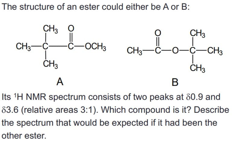 The structure of an ester could either be A or B:
CH3 O
O
CH3
T
||
-C-OCH3
CH3-C
CH3-C-O-C-CH3
CH3
CH3
A
B
Its ¹H NMR spectrum consists of two peaks at 80.9 and
83.6 (relative areas 3:1). Which compound is it? Describe
the spectrum that would be expected if it had been the
other ester.