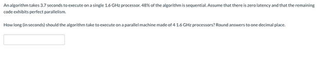 An algorithm takes 3.7 seconds to execute on a single 1.6 GHz processor. 48% of the algorithm is sequential. Assume that there is zero latency and that the remaining
code exhibits perfect parallelism.
How long (in seconds) should the algorithm take to execute on a parallel machine made of 4 1.6 GHz processors? Round answers to one decimal place.