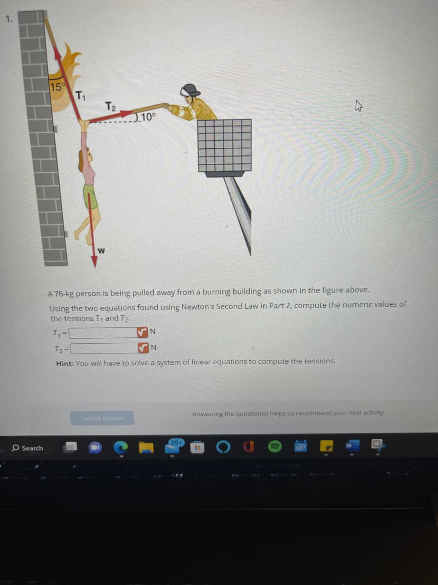 Search
15°
T₁
T₂
J.10°
A 76-kg person is being pulled away from a burning building as shown in the figure above.
Using the two equations found using Newton's Second Law in Part 2, compute the numeric values of
the tensions T₁ and T₂.
T₁=
Submit Answer
✔N
T₂=
✔N
Hint: You will have to solve a system of linear equations to compute the tensions.
99+
Answering the question(s) helps us recommend your next activity.