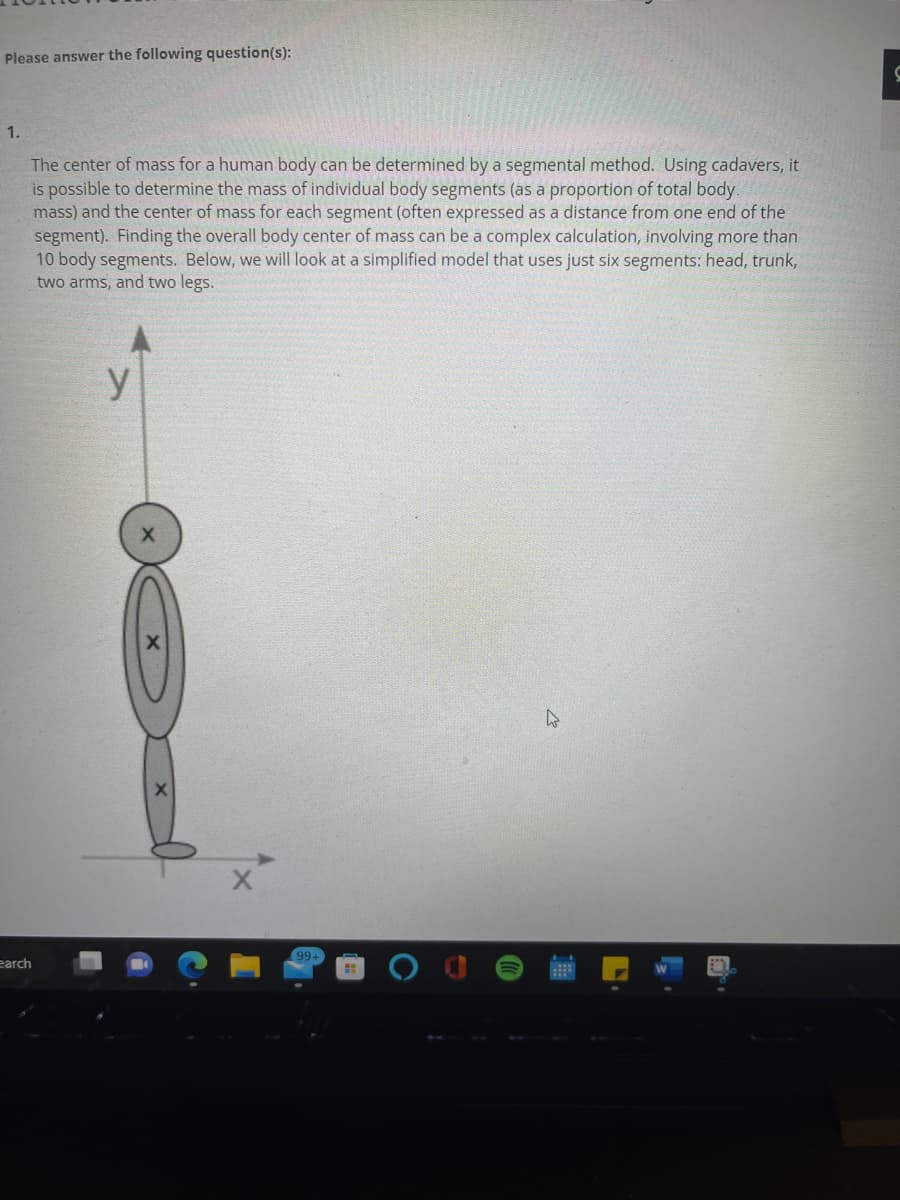 Please answer the following question(s):
1.
earch
The center of mass for a human body can be determined by a segmental method. Using cadavers, it
is possible to determine the mass of individual body segments (as a proportion of total body.
mass) and the center of mass for each segment (often expressed as a distance from one end of the
segment). Finding the overall body center of mass can be a complex calculation, involving more than
10 body segments. Below, we will look at a simplified model that uses just six segments: head, trunk,
two arms, and two legs.
y
X
99+
4