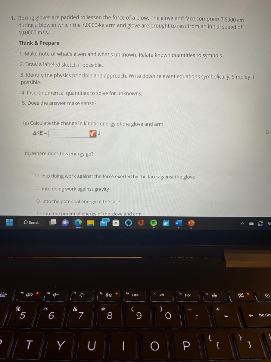 1. Boxing gloves are padded to lessen the force of a blow. The glove and face compress 7.5000 cm
during a blow in which the 7.0000-kg arm and glove are brought to rest from an initial speed of
10.0000 m/s.
▬▬
-
Think & Prepare
1. Make note of what's given and what's unknown. Relate known quantities to symbols.
2. Draw a labeled sketch if possible.
3. Identify the physics principle and approach. Write down relevant equations symbolically. Simplify if
possible.
4. Insert numerical quantities to solve for unknowns.
5. Does the answer make sense?
%
(a) Calculate the change in kinetic energy of the glove and arm.
AKE =
(b) Where does this energy go?
O Search
5
O into doing work against the force exerted by the face against the glove
O into doing work against gravity
O into the potential energy of the face
O into the potential energy of the glove and arm
T
4-
6
Y
17 +
&
J
7
90
8
*
8
U I
이
144
(
9
110 DII
O
E
DDI
I
P
2
{
4
(
← backs