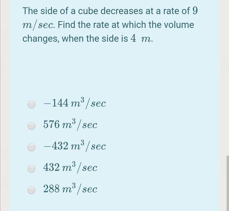 The side of a cube decreases at a rate of 9
m/sec. Find the rate at which the volume
changes, when the side is 4 m.
ес.
O -144 m3 / sec
576 m / sec
-432 m° / sec
432 m3 / sec
288 m³ / sec
