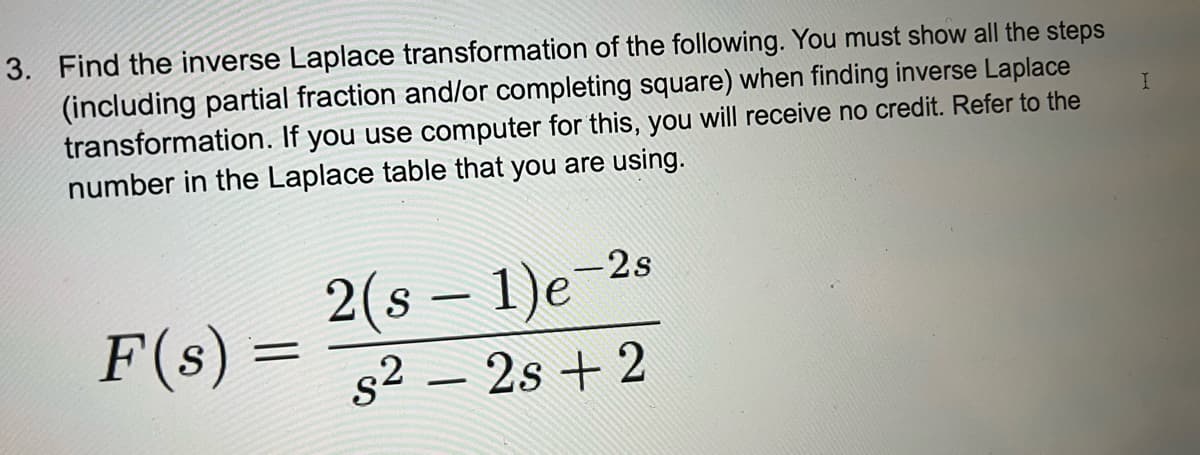 3. Find the inverse Laplace transformation of the following. You must show all the steps
(including partial fraction and/or completing square) when finding inverse Laplace
transformation. If you use computer for this, you will receive no credit. Refer to the
number in the Laplace table that you are using.
F(s)
=
2(s − 1)e-2
s22s+2
I