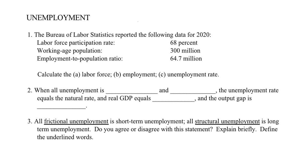 UNEMPLOYMENT
1. The Bureau of Labor Statistics reported the following data for 2020:
Labor force participation rate:
Working-age population:
Employment-to-population ratio:
68 percent
300 million
64.7 million
Calculate the (a) labor force; (b) employment; (c) unemployment rate.
2. When all unemployment is
equals the natural rate, and real GDP equals
and
the unemployment rate
and the output gap is
3. All frictional unemployment is short-term unemployment; all structural unemployment is long
term unemployment. Do you agree or disagree with this statement? Explain briefly. Define
the underlined words.
