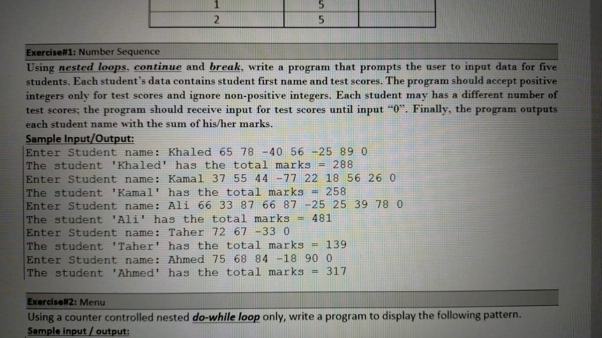 Exercise#1: Number Sequence
Using nested loops, continue and break, write a program that prompts the user to input data for five
students. Each student's data contains student first name and test scores. The program should accept positive
integers only for test scores and ignore non-positive integers. Each student may has a different number of
test scores; the program should receive input for test scores until input "0". Finally, the program outputs
each student name with the sum of his/her marks.
Sample Input/Output:
Enter Student name: Khaled 65 78 -40 56 -25 89 0
The student 'Khaled' has the total marks = 288
Enter Student name: Kamal 37 55 44 -77 22 18 56 26 0
The student 'Kamal' has the total marks = 258
Enter Student name: Ali 66 33 87 66 87 -25 25 39 78 0
The student 'Ali' has the total marks = 481
Enter Student name: Taher 72 67 -33 0
The student 'Taher' has the total marks = 139
Enter Student name: Ahmed 75 68 84 -18 90 0
The student 'Ahmed' has the total marks = 317
Exercise#2: Menu
Using a counter controlled nested do-while loop only, write a program to display the following pattern.
Sample input/ output:
