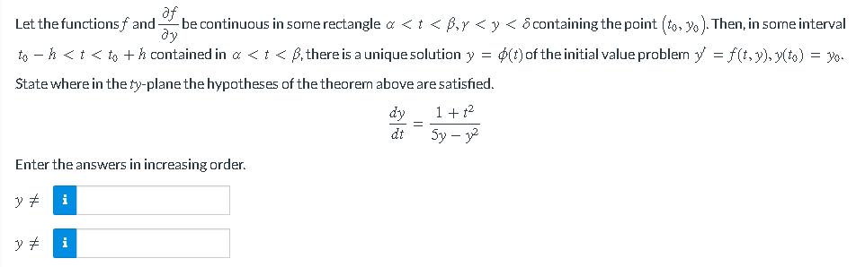 af
Let the functions and be continuous in some rectangle a < t <ß, y < y < & containing the point (to, y). Then, in some interval
ду
toh < t < to + h contained in a < t < ß, there is a unique solution y = $(t) of the initial value problem y = f(t,y), y(to) = yo.
State where in the ty-plane the hypotheses of the theorem above are satisfied.
dy
1 + ²
dt
5y - 32
Enter the answers in increasing order.
y #
y #
i
=