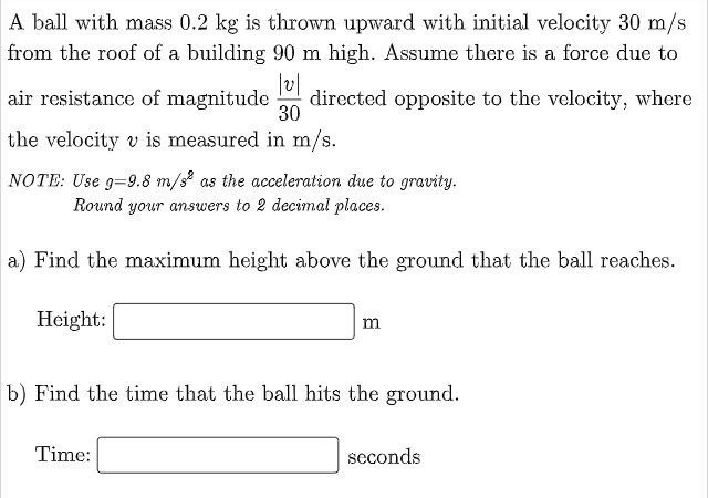 A ball with mass 0.2 kg is thrown upward with initial velocity 30 m/s
from the roof of a building 90 m high. Assume there is a force due to
|v||
directed opposite to the velocity, where
air resistance of magnitude
30
the velocity v is measured in m/s.
NOTE: Use 9-9.8 m/s² as the acceleration due to gravity.
Round your answers to 2 decimal places.
a) Find the maximum height above the ground that the ball reaches.
Height:
m
b) Find the time that the ball hits the ground.
Time:
seconds