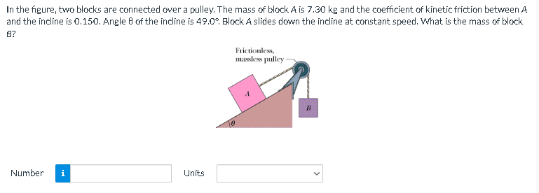 In the figure, two blocks are connected over a pulley. The mass of block A is 7.30 kg and the coefficient of kinetic friction between A
the incline is 0.150. Angle 8 of the incline is 49.0°. Block A slides down the incline at constant speed. What is the mass of block
and
8?
Frictionless,
massless pulley-
Number i
Units
B