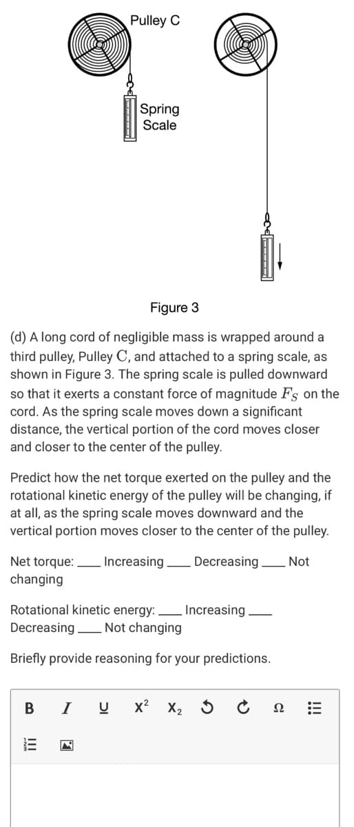 Pulley C
Spring
Scale
Figure 3
(d) A long cord of negligible mass is wrapped around a
third pulley, Pulley C, and attached to a spring scale, as
shown in Figure 3. The spring scale is pulled downward
so that it exerts a constant force of magnitude Fs on the
cord. As the spring scale moves down a significant
distance, the vertical portion of the cord moves closer
and closer to the center of the pulley.
Predict how the net torque exerted on the pulley and the
rotational kinetic energy of the pulley will be changing, if
at all, as the spring scale moves downward and the
vertical portion moves closer to the center of the pulley.
Net torque:
Increasing Decreasing
Not
changing
Rotational kinetic energy: ,
Increasing
Decreasing Not changing
Briefly provide reasoning for your predictions.
I
x? X2
Ω
!!

