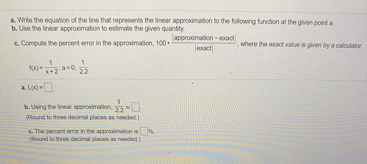 a. Write the equation of the line that represents the linear approximation to the following function at the given point a.
b. Use the linear approximation to estimate the given quantity.
lapproximation - exact|
|exact|
c. Compute the percent error in the approximation, 100 •
where the exact value is given by a calculator.
1
1
f(x) =
x+2
a=0;
2.2
a. L(x) =| |
b. Using the linear approximation,
2.2
(Round to three decimal places as needed.)
C. The percent error in the approximation is
%.
(Round to three decimal places as needed.)
