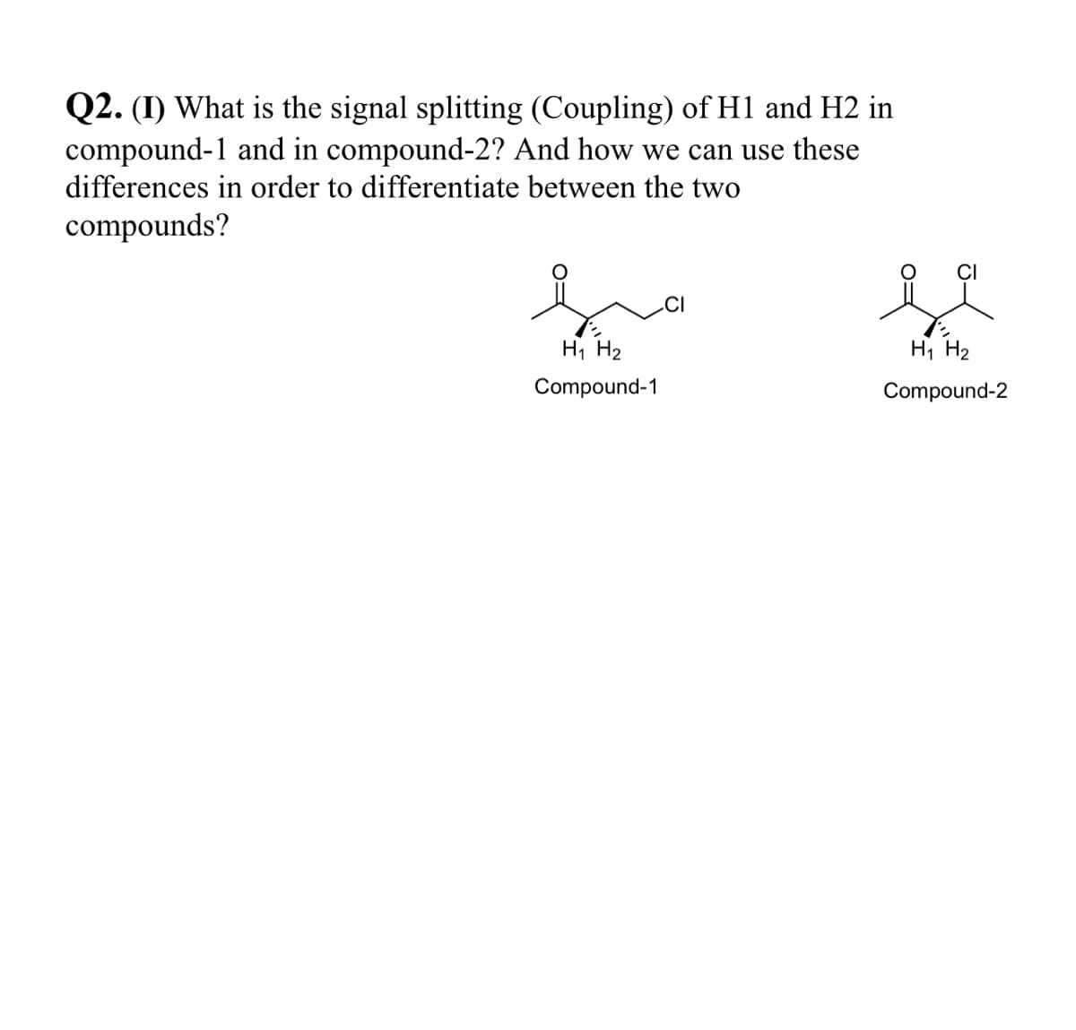 Q2. (I) What is the signal splitting (Coupling) of H1 and H2 in
compound-1 and in compound-2? And how we can use these
differences in order to differentiate between the two
compounds?
CI
.CI
Hi H2
Hi H2
Compound-1
Compound-2
