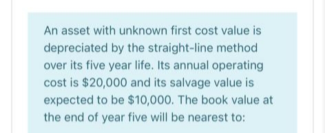 An asset with unknown first cost value is
depreciated by the straight-line method
over its five year life. Its annual operating
cost is $20,000 and its salvage value is
expected to be $10,000. The book value at
the end of year five will be nearest to:
