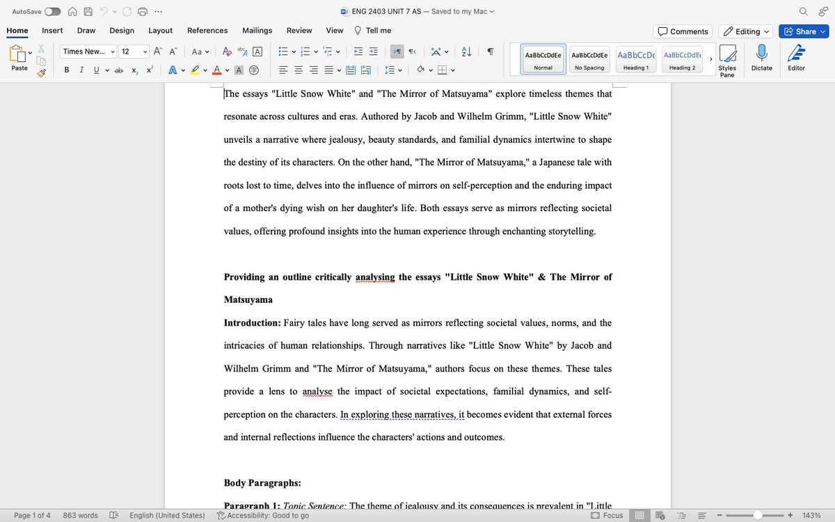 AutoSave
ENG 2403 UNIT 7 AS - Saved to my Mac
Comments
Editing
Share
Home
Insert Draw
Design Layout
References
Mailings Review
View
Tell me
Times New... v 12
v
A A Aa
Po
> ¶< AT
AaBbCcDdEe
Paste
BI Uvab
A A
Normal
A ⑦
No Spacing
Heading 1
AaBbCcDdEe AaBbCcDc AaBbCcDdEe
Heading 2
The essays "Little Snow White" and "The Mirror of Matsuyama" explore timeless themes that
resonate across cultures and eras. Authored by Jacob and Wilhelm Grimm, "Little Snow White"
unveils a narrative where jealousy, beauty standards, and familial dynamics intertwine to shape
the destiny of its characters. On the other hand, "The Mirror of Matsuyama," a Japanese tale with
roots lost to time, delves into the influence of mirrors on self-perception and the enduring impact
of a mother's dying wish on her daughter's life. Both essays serve as mirrors reflecting societal
values, offering profound insights into the human experience through enchanting storytelling.
Providing an outline critically analysing the essays "Little Snow White" & The Mirror of
Matsuyama
Introduction: Fairy tales have long served as mirrors reflecting societal values, norms, and the
intricacies of human relationships. Through narratives like "Little Snow White" by Jacob and
Wilhelm Grimm and "The Mirror of Matsuyama," authors focus on these themes. These tales
provide a lens to analyse the impact of societal expectations, familial dynamics, and self-
perception on the characters. In exploring these narratives, it becomes evident that external forces
and internal reflections influence the characters' actions and outcomes.
Styles Dictate Editor
Pane
Body Paragraphs:
Page 1 of 4
863 words 呕
Paragraph 1: Tonic Sentence: The theme of iealousy and its consequences is prevalent in "Little
English (United States) Accessibility: Good to go
Focus
晶
=
+
143%