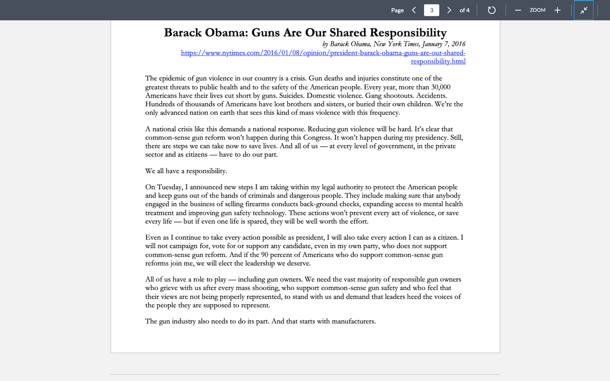 Page
3 > of 4
Barack Obama: Guns Are Our Shared Responsibility
by Barack Obama, New York Times, January 7, 2016
https://www.nytimes.com/2016/01/08/opinion/president-barack-obama-guns-are-our-shared-
responsibility.html
The epidemic of gun violence in our country is a crisis. Gun deaths and injuries constitute one of the
greatest threats to public health and to the safety of the American people. Every year, more than 30,000
Americans have their lives cut short by guns. Suicides. Domestic violence. Gang shootouts. Accidents.
Hundreds of thousands of Americans have lost brothers and sisters, or buried their own children. We're the
only advanced nation on earth that sees this kind of mass violence with this frequency.
A national crisis like this demands a national response. Reducing gun violence will be hard. It's clear that
common-sense gun reform won't happen during this Congress. It won't happen during my presidency. Still,
there are steps we can take now to save lives. And all of us at every level of government, in the private
sector and as citizens - have to do our part.
We all have a responsibility.
On Tuesday, I announced new steps I am taking within my legal authority to protect the American people
and keep guns out of the hands of criminals and dangerous people. They include making: that anybody
engaged in the business of selling firearms conducts back-ground checks, expanding access to mental health
treatment and improving gun safety technology. These actions won't prevent every act of violence, or save
every life - but if even one life is spared, they will be well worth the effort.
Even as I continue to take every action possible as president, I will also take every action I can as a citizen. I
will not campaign for, vote for or support any candidate, even in my own party, who does not support
common-sense gun reform. And if the 90 percent of Americans who do support common-sense gun
reforms join me, we will elect the leadership we deserve.
All of us have a role to play including gun owners. We need the vast majority of responsible gun owners
who grieve with us after every mass shooting, who support common-sense gun safety and who feel that
their views are not being properly represented, to stand with us and demand that leaders heed the voices of
the people they are supposed to represent.
The gun industry also needs to do its part. And that starts with manufacturers.
ZOOM
+
2²