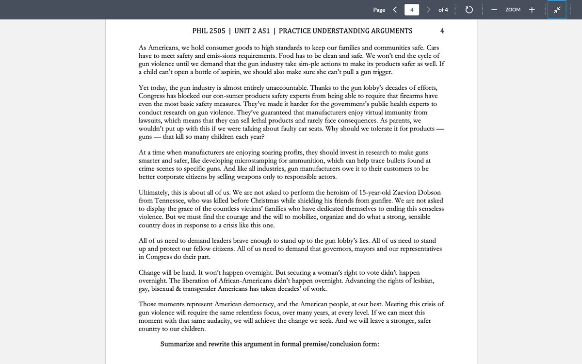 Page <
4
PHIL 2505 | UNIT 2 AS1 | PRACTICE UNDERSTANDING ARGUMENTS
As Americans, we hold consumer goods to high standards to keep our families and communities safe. Cars
have to meet safety and emis-sions requirements. Food has to be clean and safe. We won't end the cycle of
gun violence until we demand that the gun industry take sim-ple actions to make its products safer as well. If
a child can't open a bottle of aspirin, we should also make sure she can't pull a gun trigger.
of 4
At a time when manufacturers are enjoying soaring profits, they should invest in research to make guns
smarter and safer, like developing microstamping for ammunition, which can help trace bullets found at
crime scenes to specific guns. And like all industries, gun manufacturers owe it to their customers to be
better corporate citizens by selling weapons only to responsible actors.
Yet today, the gun industry is almost entirely unaccountable. Thanks to the gun lobby's decades of efforts,
Congress has blocked our con-sumer products safety experts from being able to require that firearms have
even the most basic safety measures. They've made it harder for the government's public health experts to
conduct research on gun violence. They've guaranteed that manufacturers enjoy virtual immunity from
lawsuits, which means that they can sell lethal products and rarely face consequences. As parents, we
wouldn't put up with this if we were talking about faulty car seats. Why should we tolerate it for products -
guns that kill so many children each year?
4
Ultimately, this is about all of us. We are not asked to perform the heroism of 15-year-old Zaevion Dobson
from Tennessee, who was killed before Christmas while shielding his friends from gunfire. We are not asked
to display the grace of the countless victims' families who have dedicated themselves to ending this senseless
violence. But we must find the courage and the will to mobilize, organize and do what a strong, sensible
country does in response to a crisis like this one.
Change will be hard. It won't happen overnight. But securing a woman's right to vote didn't happen
overnight. The liberation of African-Americans didn't happen overnight. Advancing the rights of lesbian,
gay, bisexual & transgender Americans has taken decades' of work.
All of us need to demand leaders brave enough to stand up to the gun lobby's lies. All of us need to stand
up and protect our fellow citizens. All of us need to demand that governors, mayors and our representatives
in Congress do their part.
Those moments represent American democracy, and the American people, at our best. Meeting this crisis of
gun violence will require the same relentless focus, over many years, at every level. If we can meet this
moment with that same audacity, we will achieve the change we seek. And we will leave a stronger, safer
country to our children.
Summarize and rewrite this argument in formal premise/conclusion form:
ZOOM
+
2²