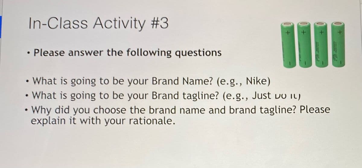 In-Class Activity #3
%3D
• Please answer the following questions
• What is going to be your Brand Name? (e.g., Nike)
• What is going to be your Brand tagline? (e.g., Just vo iL)
• Why did you choose the brand name and brand tagline? Please
explain it with your rationale.
ASPARES F

